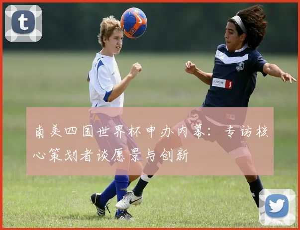 南美四国世界杯申办内幕：专访核心策划者谈愿景与创新
