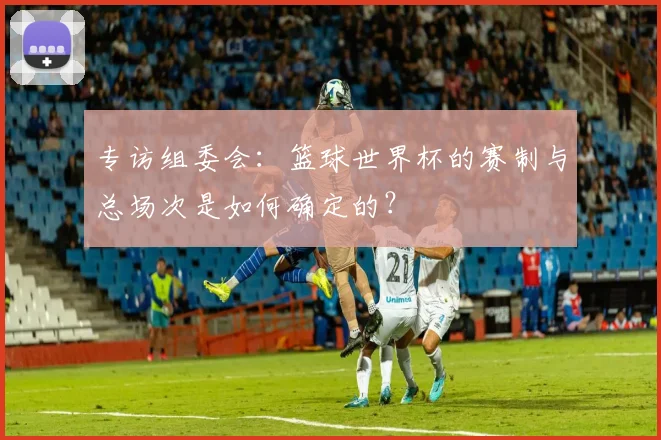 专访组委会：篮球世界杯的赛制与总场次是如何确定的？