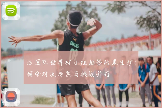 法国队世界杯小组抽签结果出炉：宿命对决与黑马挑战并存