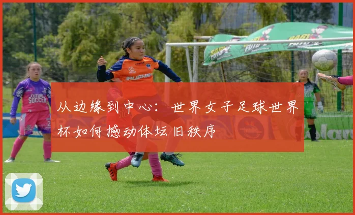 从边缘到中心:世界女子足球世界杯如何撼动体坛旧秩序