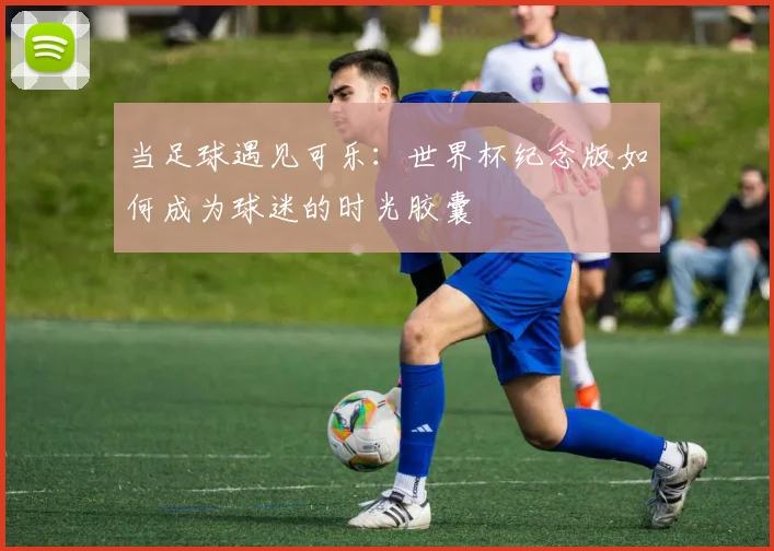 当足球遇见可乐：世界杯纪念版如何成为球迷的时光胶囊