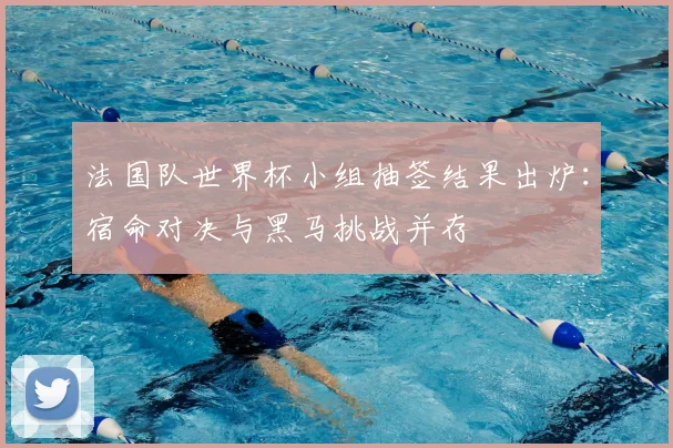法国队世界杯小组抽签结果出炉：宿命对决与黑马挑战并存
