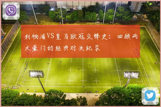 利物浦VS皇马欧冠交锋史：回顾两大豪门的经典对决纪录