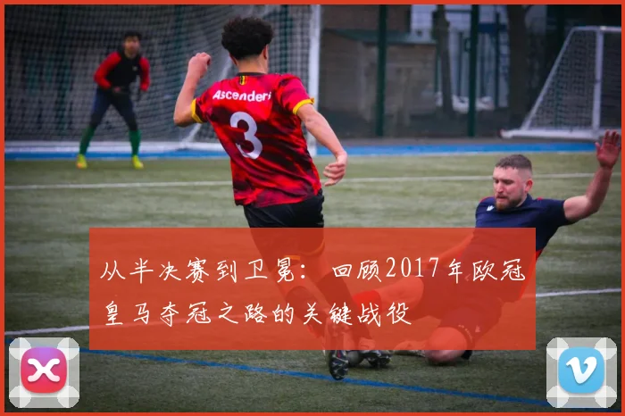 从半决赛到卫冕：回顾2017年欧冠皇马夺冠之路的关键战役