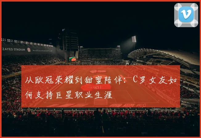 从欧冠荣耀到甜蜜陪伴：C罗女友如何支持巨星职业生涯