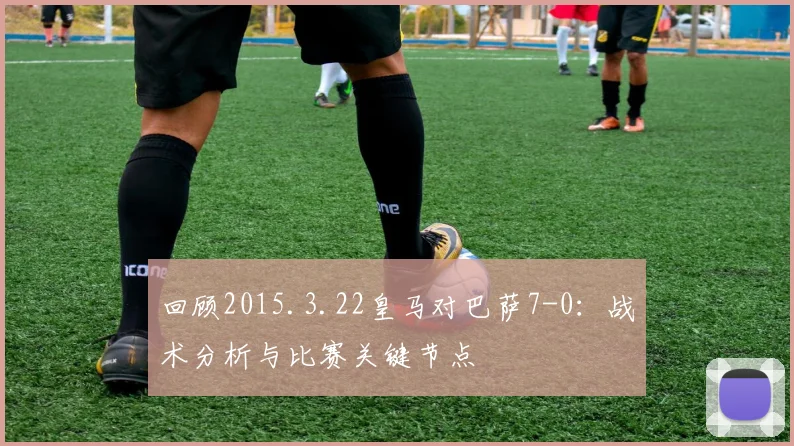 回顾2015.3.22皇马对巴萨7-0：战术分析与比赛关键节点