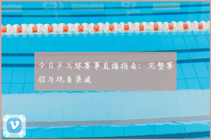 今日乒乓球赛事直播指南:完整赛程与观看渠道