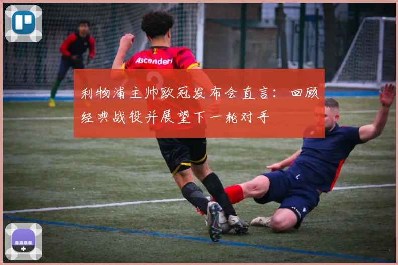 利物浦主帅欧冠发布会直言：回顾经典战役并展望下一轮对手